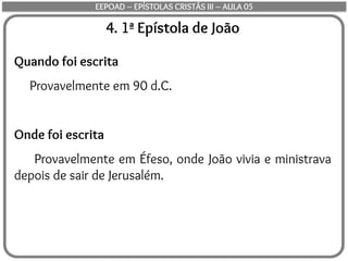 4. 1ª Epístola de João
Quando foi escrita
Provavelmente em 90 d.C.
Onde foi escrita
Provavelmente em Éfeso, onde João vivia e ministrava
depois de sair de Jerusalém.
EEPOAD – EPÍSTOLAS CRISTÃS III – AULA 05
 