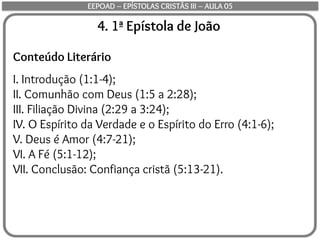 4. 1ª Epístola de João
Conteúdo Literário
I. Introdução (1:1-4);
II. Comunhão com Deus (1:5 a 2:28);
III. Filiação Divina (2:29 a 3:24);
IV. O Espírito da Verdade e o Espírito do Erro (4:1-6);
V. Deus é Amor (4:7-21);
VI. A Fé (5:1-12);
VII. Conclusão: Confiança cristã (5:13-21).
EEPOAD – EPÍSTOLAS CRISTÃS III – AULA 05
 