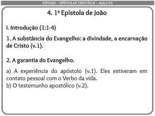 4. 1ª Epístola de João
I. Introdução (1:1-4)
1. A substância do Evangelho: a divindade, a encarnação
de Cristo (v.1).
2. A garantia do Evangelho.
a) A experiência do apóstolo (v.1). Eles estiveram em
contato pessoal com o Verbo da vida.
b) O testemunho apostólico (v.2).
EEPOAD – EPÍSTOLAS CRISTÃS III – AULA 05
 