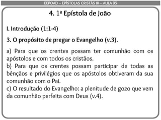 4. 1ª Epístola de João
I. Introdução (1:1-4)
3. O propósito de pregar o Evangelho (v.3).
a) Para que os crentes possam ter comunhão com os
apóstolos e com todos os cristãos.
b) Para que os crentes possam participar de todas as
bênçãos e privilégios que os apóstolos obtiveram da sua
comunhão com o Pai.
c) O resultado do Evangelho: a plenitude de gozo que vem
da comunhão perfeita com Deus (v.4).
EEPOAD – EPÍSTOLAS CRISTÃS III – AULA 05
 