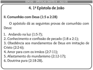 4. 1ª Epístola de João
II. Comunhão com Deus (1:5 a 2:28)
O apóstolo dá as seguintes provas de comunhão com
Deus:
1. Andando na luz (1:5-7);
2. Conhecimento e confissão de pecado (1:8 a 2:1);
3. Obediência aos mandamentos de Deus em imitação de
Cristo (2:2-6);
4. Amor para com os irmãos (2:7-11);
5. Afastamento do mundanismo (2:12-17);
6. Doutrina pura (2:18-28).
EEPOAD – EPÍSTOLAS CRISTÃS III – AULA 05
 