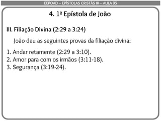 4. 1ª Epístola de João
III. Filiação Divina (2:29 a 3:24)
João deu as seguintes provas da filiação divina:
1. Andar retamente (2:29 a 3:10).
2. Amor para com os irmãos (3:11-18).
3. Segurança (3:19-24).
EEPOAD – EPÍSTOLAS CRISTÃS III – AULA 05
 
