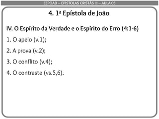 4. 1ª Epístola de João
IV. O Espírito da Verdade e o Espírito do Erro (4:1-6)
1. O apelo (v.1);
2. A prova (v.2);
3. O conflito (v.4);
4. O contraste (vs.5,6).
EEPOAD – EPÍSTOLAS CRISTÃS III – AULA 05
 