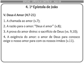 4. 1ª Epístola de João
V. Deus é Amor (4:7-21)
1. A chamada ao amor (v.7);
2. A razão para o amor: “Deus é amor” (v.8);
3. A prova do amor divino: o sacrifício de Deus (vs. 9,10);
4. A exigência do amor: o amor de Deus para conosco
exige o nosso amor para com os nossos irmãos (v.11).
EEPOAD – EPÍSTOLAS CRISTÃS III – AULA 05
 