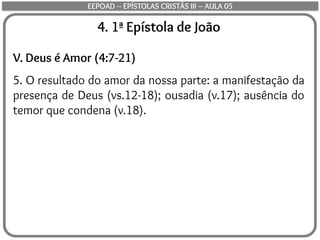 4. 1ª Epístola de João
V. Deus é Amor (4:7-21)
5. O resultado do amor da nossa parte: a manifestação da
presença de Deus (vs.12-18); ousadia (v.17); ausência do
temor que condena (v.18).
EEPOAD – EPÍSTOLAS CRISTÃS III – AULA 05
 