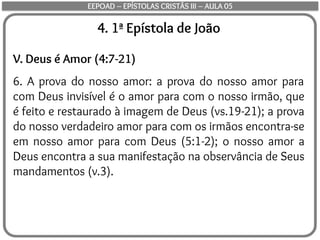 4. 1ª Epístola de João
V. Deus é Amor (4:7-21)
6. A prova do nosso amor: a prova do nosso amor para
com Deus invisível é o amor para com o nosso irmão, que
é feito e restaurado à imagem de Deus (vs.19-21); a prova
do nosso verdadeiro amor para com os irmãos encontra-se
em nosso amor para com Deus (5:1-2); o nosso amor a
Deus encontra a sua manifestação na observância de Seus
mandamentos (v.3).
EEPOAD – EPÍSTOLAS CRISTÃS III – AULA 05
 