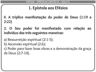 1. Epístola aos Efésios
II. A tríplice manifestação do poder de Deus (1:19 a
2:22)
2. O Seu poder foi manifestado com relação ao
indivíduo das três seguintes maneiras:
a) Ressurreição espiritual (2:1-5);
b) Ascensão espiritual (2:6);
c) Poder para fazer boas obras e a demonstração da graça
de Deus (2:7-10).
EEPOAD – EPÍSTOLAS CRISTÃS III – AULA 01
 