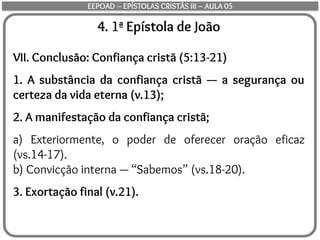 4. 1ª Epístola de João
VII. Conclusão: Confiança cristã (5:13-21)
1. A substância da confiança cristã — a segurança ou
certeza da vida eterna (v.13);
2. A manifestação da confiança cristã;
a) Exteriormente, o poder de oferecer oração eficaz
(vs.14-17).
b) Convicção interna — “Sabemos” (vs.18-20).
3. Exortação final (v.21).
EEPOAD – EPÍSTOLAS CRISTÃS III – AULA 05
 