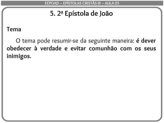 5. 2ª Epístola de João
Tema
O tema pode resumir-se da seguinte maneira: é dever
obedecer à verdade e evitar comunhão com os seus
inimigos.
EEPOAD – EPÍSTOLAS CRISTÃS III – AULA 05
 