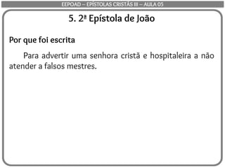 5. 2ª Epístola de João
Por que foi escrita
Para advertir uma senhora cristã e hospitaleira a não
atender a falsos mestres.
EEPOAD – EPÍSTOLAS CRISTÃS III – AULA 05
 