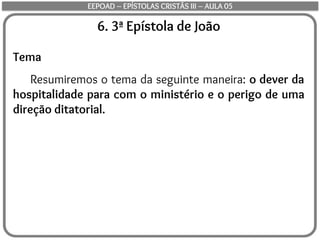 6. 3ª Epístola de João
Tema
Resumiremos o tema da seguinte maneira: o dever da
hospitalidade para com o ministério e o perigo de uma
direção ditatorial.
EEPOAD – EPÍSTOLAS CRISTÃS III – AULA 05
 