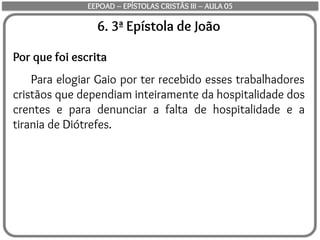 6. 3ª Epístola de João
Por que foi escrita
Para elogiar Gaio por ter recebido esses trabalhadores
cristãos que dependiam inteiramente da hospitalidade dos
crentes e para denunciar a falta de hospitalidade e a
tirania de Diótrefes.
EEPOAD – EPÍSTOLAS CRISTÃS III – AULA 05
 