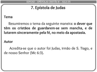 7. Epístola de Judas
Tema
Resumiremos o tema da seguinte maneira: o dever que
têm os cristãos de guardarem-se sem mancha, e de
lutarem sinceramente pela fé, no meio da apostasia.
Autor
Acredita-se que o autor foi Judas, irmão de S. Tiago, e
de nosso Senhor (Mc 6:3).
EEPOAD – EPÍSTOLAS CRISTÃS III – AULA 05
 