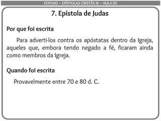7. Epístola de Judas
Por que foi escrita
Para adverti-los contra os apóstatas dentro da Igreja,
aqueles que, embora tendo negado a fé, ficaram ainda
como membros da Igreja.
Quando foi escrita
Provavelmente entre 70 e 80 d. C.
EEPOAD – EPÍSTOLAS CRISTÃS III – AULA 05
 