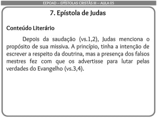 7. Epístola de Judas
Conteúdo Literário
Depois da saudação (vs.1,2), Judas menciona o
propósito de sua missiva. A princípio, tinha a intenção de
escrever a respeito da doutrina, mas a presença dos falsos
mestres fez com que os advertisse para lutar pelas
verdades do Evangelho (vs.3,4).
EEPOAD – EPÍSTOLAS CRISTÃS III – AULA 05
 