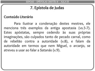 7. Epístola de Judas
Conteúdo Literário
Para ilustrar a condenação destes mestres, ele
menciona três exemplos da antiga apostasia (vs.5-7).
Estes apóstatas, sempre cedendo às suas próprias
imaginações, são culpados tanto de pecado carnal, como
de rebelião contra a autoridade (v.8), e falam da
autoridade em termos que nem Miguel, o arcanjo, se
atreveu a usar ao falar a Satanás (v.9).
EEPOAD – EPÍSTOLAS CRISTÃS III – AULA 05
 