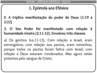 1. Epístola aos Efésios
II. A tríplice manifestação do poder de Deus (1:19 a
2:22)
3. O Seu Poder foi manifestado com relação à
humanidade inteira (2:11-22). Envolveu três classes:
a) Os gentios (vs.11-13). Com relação a Israel, eram
estrangeiros; com relação aos pactos, eram estranhos,
porque todos os pactos foram feitos com Israel; com
relação a Deus estavam condenados. Mas agora estão
próximos pelo sangue de Cristo.
EEPOAD – EPÍSTOLAS CRISTÃS III – AULA 01
 