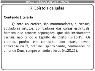 7. Epístola de Judas
Conteúdo Literário
Quanto ao caráter, são murmuradores, queixosos,
aduladores astutos, zombadores das coisas espirituais,
homens que causam separações, que são inteiramente
carnais, não tendo o Espírito de Cristo (vs.16-19). Os
crentes, porém, em contraste com estes, devem
edificar-se na fé, orar no Espírito Santo, permanecer no
amor de Deus, sempre olhando a Jesus (vs.20,21).
EEPOAD – EPÍSTOLAS CRISTÃS III – AULA 05
 