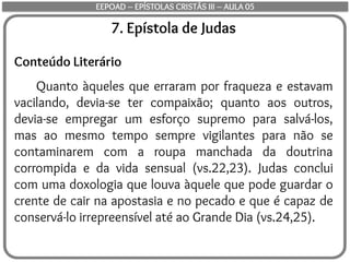 7. Epístola de Judas
Conteúdo Literário
Quanto àqueles que erraram por fraqueza e estavam
vacilando, devia-se ter compaixão; quanto aos outros,
devia-se empregar um esforço supremo para salvá-los,
mas ao mesmo tempo sempre vigilantes para não se
contaminarem com a roupa manchada da doutrina
corrompida e da vida sensual (vs.22,23). Judas conclui
com uma doxologia que louva àquele que pode guardar o
crente de cair na apostasia e no pecado e que é capaz de
conservá-lo irrepreensível até ao Grande Dia (vs.24,25).
EEPOAD – EPÍSTOLAS CRISTÃS III – AULA 05
 