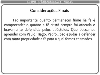 Considerações Finais
Tão importante quanto permanecer firme na fé é
compreender o quanto a fé cristã sempre foi atacada e
bravamente defendida pelos apóstolos. Que possamos
aprender com Paulo, Tiago, Pedro, João e Judas a defender
com tanta propriedade a fé para a qual fomos chamados.
EEPOAD – EPÍSTOLAS CRISTÃS III – AULA 05
 