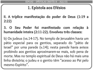 1. Epístola aos Efésios
II. A tríplice manifestação do poder de Deus (1:19 a
2:22)
3. O Seu Poder foi manifestado com relação à
humanidade inteira (2:11-22). Envolveu três classes:
b) Os judeus (vs.14-17). No templo de Jerusalém havia um
pátio especial para os gentios, separado do “pátio de
Israel” por uma parede (v.14); nesta parede havia avisos
proibindo aos gentios aproximarem-se mais, sob pena de
morte. Mas no templo espiritual de Deus não há mais uma
linha divisória; o judeu e o gentio têm “acesso ao Pai pelo
mesmo Espírito”.
EEPOAD – EPÍSTOLAS CRISTÃS III – AULA 01
 