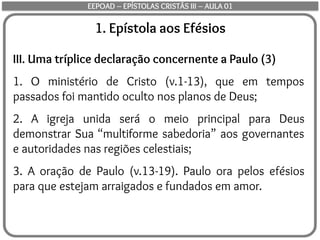 1. Epístola aos Efésios
III. Uma tríplice declaração concernente a Paulo (3)
1. O ministério de Cristo (v.1-13), que em tempos
passados foi mantido oculto nos planos de Deus;
2. A igreja unida será o meio principal para Deus
demonstrar Sua “multiforme sabedoria” aos governantes
e autoridades nas regiões celestiais;
3. A oração de Paulo (v.13-19). Paulo ora pelos efésios
para que estejam arraigados e fundados em amor.
EEPOAD – EPÍSTOLAS CRISTÃS III – AULA 01
 