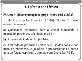 1. Epístola aos Efésios
IV. Uma tríplice exortação à Igreja inteira (4:1 a 5:21)
1. Uma exortação à união (4:1-16). Notem 3 fatos
referentes à união:
a) Qualidades essenciais para a união: humildade e
mansidão, paciência, tolerância (vs.1-3);
b) Uma descrição da união (vs.4-6);
c) O método de produzir a união: pelo uso dos dons, e por
meio do ministério, cujo ofício é proporcionar ao corpo
uma perfeição espiritual e a união com Cristo (vs.7-16).
EEPOAD – EPÍSTOLAS CRISTÃS III – AULA 01
 