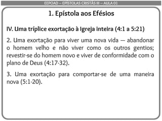 1. Epístola aos Efésios
IV. Uma tríplice exortação à Igreja inteira (4:1 a 5:21)
2. Uma exortação para viver uma nova vida — abandonar
o homem velho e não viver como os outros gentios;
revestir-se do homem novo e viver de conformidade com o
plano de Deus (4:17-32).
3. Uma exortação para comportar-se de uma maneira
nova (5:1-20).
EEPOAD – EPÍSTOLAS CRISTÃS III – AULA 01
 