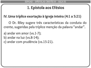 1. Epístola aos Efésios
IV. Uma tríplice exortação à Igreja inteira (4:1 a 5:21)
O Dr. Riley sugere três características da conduta do
crente, sugeridas pela tríplice menção da palavra “andar”.
a) andar em amor (vs.1-7);
b) andar na luz (vs.8-14);
c) andar com prudência (vs.15-21).
EEPOAD – EPÍSTOLAS CRISTÃS III – AULA 01
 