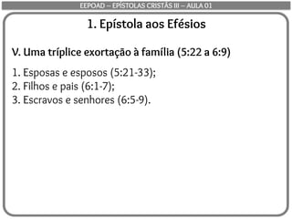 1. Epístola aos Efésios
V. Uma tríplice exortação à família (5:22 a 6:9)
1. Esposas e esposos (5:21-33);
2. Filhos e pais (6:1-7);
3. Escravos e senhores (6:5-9).
EEPOAD – EPÍSTOLAS CRISTÃS III – AULA 01
 