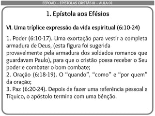 1. Epístola aos Efésios
VI. Uma tríplice expressão da vida espiritual (6:10-24)
1. Poder (6:10-17). Uma exortação para vestir a completa
armadura de Deus, (esta figura foi sugerida
provavelmente pela armadura dos soldados romanos que
guardavam Paulo), para que o cristão possa receber o Seu
poder e combater o bom combate;
2. Oração (6:18-19). O “quando”, “como” e “por quem”
da oração;
3. Paz (6:20-24). Depois de fazer uma referência pessoal a
Tíquico, o apóstolo termina com uma bênção.
EEPOAD – EPÍSTOLAS CRISTÃS III – AULA 01
 