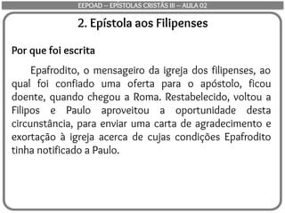 2. Epístola aos Filipenses
Por que foi escrita
Epafrodito, o mensageiro da igreja dos filipenses, ao
qual foi confiado uma oferta para o apóstolo, ficou
doente, quando chegou a Roma. Restabelecido, voltou a
Filipos e Paulo aproveitou a oportunidade desta
circunstância, para enviar uma carta de agradecimento e
exortação à igreja acerca de cujas condições Epafrodito
tinha notificado a Paulo.
EEPOAD – EPÍSTOLAS CRISTÃS III – AULA 02
 