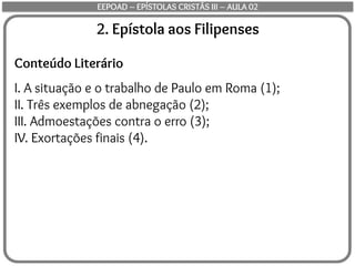 2. Epístola aos Filipenses
Conteúdo Literário
I. A situação e o trabalho de Paulo em Roma (1);
II. Três exemplos de abnegação (2);
III. Admoestações contra o erro (3);
IV. Exortações finais (4).
EEPOAD – EPÍSTOLAS CRISTÃS III – AULA 02
 