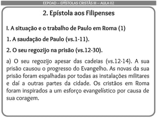2. Epístola aos Filipenses
I. A situação e o trabalho de Paulo em Roma (1)
1. A saudação de Paulo (vs.1-11).
2. O seu regozijo na prisão (vs.12-30).
a) O seu regozijo apesar das cadeias (vs.12-14). A sua
prisão causou o progresso do Evangelho. As novas da sua
prisão foram espalhadas por todas as instalações militares
e daí a outras partes da cidade. Os cristãos em Roma
foram inspirados a um esforço evangelístico por causa de
sua coragem.
EEPOAD – EPÍSTOLAS CRISTÃS III – AULA 02
 