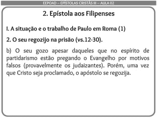 2. Epístola aos Filipenses
I. A situação e o trabalho de Paulo em Roma (1)
2. O seu regozijo na prisão (vs.12-30).
b) O seu gozo apesar daqueles que no espírito de
partidarismo estão pregando o Evangelho por motivos
falsos (provavelmente os judaizantes). Porém, uma vez
que Cristo seja proclamado, o apóstolo se regozija.
EEPOAD – EPÍSTOLAS CRISTÃS III – AULA 02
 