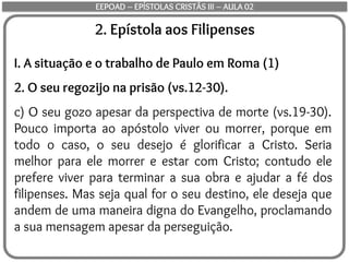 2. Epístola aos Filipenses
I. A situação e o trabalho de Paulo em Roma (1)
2. O seu regozijo na prisão (vs.12-30).
c) O seu gozo apesar da perspectiva de morte (vs.19-30).
Pouco importa ao apóstolo viver ou morrer, porque em
todo o caso, o seu desejo é glorificar a Cristo. Seria
melhor para ele morrer e estar com Cristo; contudo ele
prefere viver para terminar a sua obra e ajudar a fé dos
filipenses. Mas seja qual for o seu destino, ele deseja que
andem de uma maneira digna do Evangelho, proclamando
a sua mensagem apesar da perseguição.
EEPOAD – EPÍSTOLAS CRISTÃS III – AULA 02
 