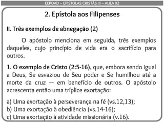 2. Epístola aos Filipenses
II. Três exemplos de abnegação (2)
O apóstolo menciona em seguida, três exemplos
daqueles, cujo princípio de vida era o sacrifício para
outros.
1. O exemplo de Cristo (2:5-16), que, embora sendo igual
a Deus, Se esvaziou de Seu poder e Se humilhou até a
morte da cruz — em benefício de outros. O apóstolo
acrescenta então uma tríplice exortação:
a) Uma exortação à perseverança na fé (vs.12,13);
b) Uma exortação à obediência (vs.14-16);
c) Uma exortação à atividade missionária (v.16).
EEPOAD – EPÍSTOLAS CRISTÃS III – AULA 02
 