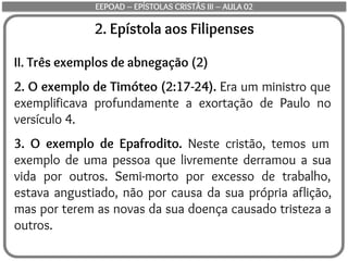 2. Epístola aos Filipenses
II. Três exemplos de abnegação (2)
2. O exemplo de Timóteo (2:17-24). Era um ministro que
exemplificava profundamente a exortação de Paulo no
versículo 4.
3. O exemplo de Epafrodito. Neste cristão, temos um
exemplo de uma pessoa que livremente derramou a sua
vida por outros. Semi-morto por excesso de trabalho,
estava angustiado, não por causa da sua própria aflição,
mas por terem as novas da sua doença causado tristeza a
outros.
EEPOAD – EPÍSTOLAS CRISTÃS III – AULA 02
 