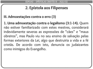 2. Epístola aos Filipenses
III. Admoestações contra o erro (3)
1. Uma admoestação contra o legalismo (3:1-14). Quem
não estiver familiarizado com estes mestres, considerará
indevidamente severas as expressões de “cães” e “maus
obreiros”, mas Paulo viu no seu ensino de salvação pelas
formas exteriores da Lei, algo que destruiria a vida e a fé
cristãs. De acordo com isto, denuncia os judaizantes
como inimigos do Evangelho.
EEPOAD – EPÍSTOLAS CRISTÃS III – AULA 02
 