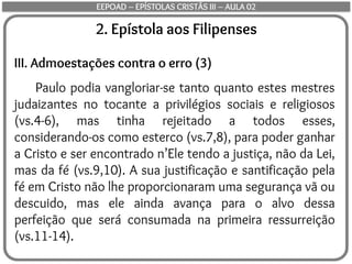 2. Epístola aos Filipenses
III. Admoestações contra o erro (3)
Paulo podia vangloriar-se tanto quanto estes mestres
judaizantes no tocante a privilégios sociais e religiosos
(vs.4-6), mas tinha rejeitado a todos esses,
considerando-os como esterco (vs.7,8), para poder ganhar
a Cristo e ser encontrado n’Ele tendo a justiça, não da Lei,
mas da fé (vs.9,10). A sua justificação e santificação pela
fé em Cristo não lhe proporcionaram uma segurança vã ou
descuido, mas ele ainda avança para o alvo dessa
perfeição que será consumada na primeira ressurreição
(vs.11-14).
EEPOAD – EPÍSTOLAS CRISTÃS III – AULA 02
 