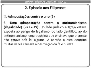 2. Epístola aos Filipenses
III. Admoestações contra o erro (3)
3. Uma admoestação contra o antinomianismo
(ilegalidade) (vs.17-19). Do lado judaico a Igreja estava
exposta ao perigo do legalismo, do lado gentílico, ao do
antinomianismo, uma doutrina que ensinava que o crente
não estava sob lei alguma. A adesão a esta doutrina
muitas vezes causava a destruição da fé e pureza.
EEPOAD – EPÍSTOLAS CRISTÃS III – AULA 02
 