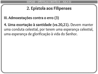 2. Epístola aos Filipenses
III. Admoestações contra o erro (3)
4. Uma exortação à santidade (vs.20,21). Devem manter
uma conduta celestial, por terem uma esperança celestial,
uma esperança de glorificação à vida do Senhor.
EEPOAD – EPÍSTOLAS CRISTÃS III – AULA 02
 