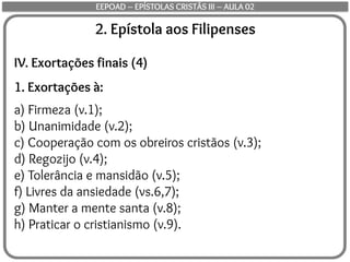 2. Epístola aos Filipenses
IV. Exortações finais (4)
1. Exortações à:
a) Firmeza (v.1);
b) Unanimidade (v.2);
c) Cooperação com os obreiros cristãos (v.3);
d) Regozijo (v.4);
e) Tolerância e mansidão (v.5);
f) Livres da ansiedade (vs.6,7);
g) Manter a mente santa (v.8);
h) Praticar o cristianismo (v.9).
EEPOAD – EPÍSTOLAS CRISTÃS III – AULA 02
 