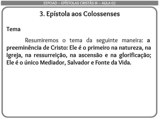 3. Epístola aos Colossenses
Tema
Resumiremos o tema da seguinte maneira: a
preeminência de Cristo: Ele é o primeiro na natureza, na
Igreja, na ressurreição, na ascensão e na glorificação;
Ele é o único Mediador, Salvador e Fonte da Vida.
EEPOAD – EPÍSTOLAS CRISTÃS III – AULA 02
 