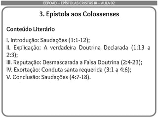 3. Epístola aos Colossenses
Conteúdo Literário
I. Introdução: Saudações (1:1-12);
II. Explicação: A verdadeira Doutrina Declarada (1:13 a
2:3);
III. Reputação: Desmascarada a Falsa Doutrina (2:4-23);
IV. Exortação: Conduta santa requerida (3:1 a 4:6);
V. Conclusão: Saudações (4:7-18).
EEPOAD – EPÍSTOLAS CRISTÃS III – AULA 02
 
