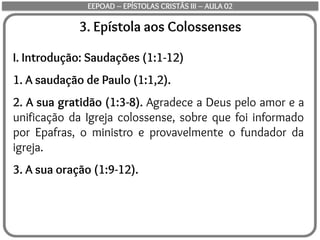 3. Epístola aos Colossenses
I. Introdução: Saudações (1:1-12)
1. A saudação de Paulo (1:1,2).
2. A sua gratidão (1:3-8). Agradece a Deus pelo amor e a
unificação da Igreja colossense, sobre que foi informado
por Epafras, o ministro e provavelmente o fundador da
igreja.
3. A sua oração (1:9-12).
EEPOAD – EPÍSTOLAS CRISTÃS III – AULA 02
 