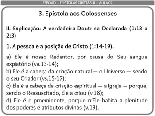 3. Epístola aos Colossenses
II. Explicação: A verdadeira Doutrina Declarada (1:13 a
2:3)
1. A pessoa e a posição de Cristo (1:14-19).
a) Ele é nosso Redentor, por causa do Seu sangue
expiatório (vs.13-14);
b) Ele é a cabeça da criação natural — o Universo — sendo
o seu Criador (vs.15-17);
c) Ele é a cabeça da criação espiritual — a Igreja — porque,
sendo o Ressuscitado, Ele a criou (v.18);
d) Ele é o proeminente, porque n’Ele habita a plenitude
dos poderes e atributos divinos (v.19).
EEPOAD – EPÍSTOLAS CRISTÃS III – AULA 02
 