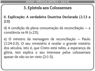 3. Epístola aos Colossenses
II. Explicação: A verdadeira Doutrina Declarada (1:13 a
2:3)
d) A condição da plena consumação da reconciliação — a
constância na fé (v.23);
e) O ministro da mensagem de reconciliação — Paulo
(1:24-2:3). O seu ministério é revelar o grande mistério
dos séculos, isto é, que Cristo está neles, a esperança da
glória. Isto explica o seu interesse pelos colossenses
apesar de não os ter visto (2:1-3).
EEPOAD – EPÍSTOLAS CRISTÃS III – AULA 02
 