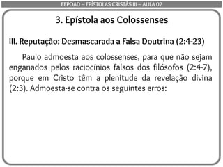 3. Epístola aos Colossenses
III. Reputação: Desmascarada a Falsa Doutrina (2:4-23)
Paulo admoesta aos colossenses, para que não sejam
enganados pelos raciocínios falsos dos filósofos (2:4-7),
porque em Cristo têm a plenitude da revelação divina
(2:3). Admoesta-se contra os seguintes erros:
EEPOAD – EPÍSTOLAS CRISTÃS III – AULA 02
 