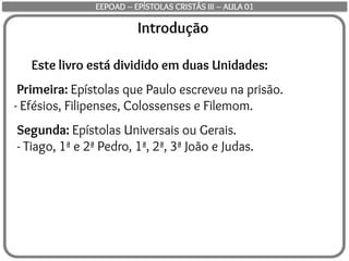 Introdução
Este livro está dividido em duas Unidades:
Primeira: Epístolas que Paulo escreveu na prisão.
- Efésios, Filipenses, Colossenses e Filemom.
Segunda: Epístolas Universais ou Gerais.
- Tiago, 1ª e 2ª Pedro, 1ª, 2ª, 3ª João e Judas.
EEPOAD – EPÍSTOLAS CRISTÃS III – AULA 01
 